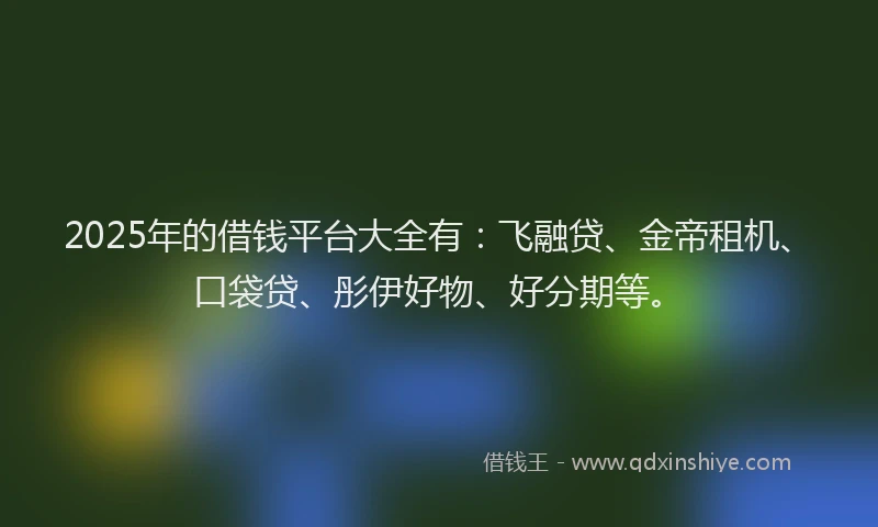 2025年的借钱平台大全有：飞融贷、金帝租机、口袋贷、彤伊好物、好分期等。