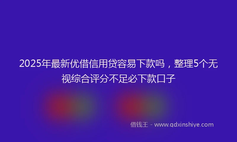 2025年最新优借信用贷容易下款吗，整理5个无视综合评分不足必下款口子