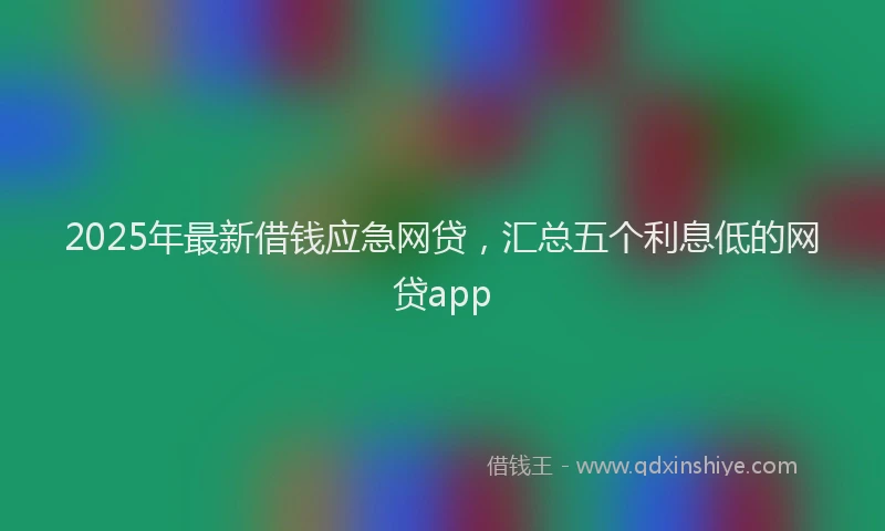 2025年最新借钱应急网贷，汇总五个利息低的网贷app