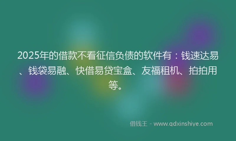 2025年的借款不看征信负债的软件有：钱速达易、钱袋易融、快借易贷宝盒、友福租机、拍拍用等。