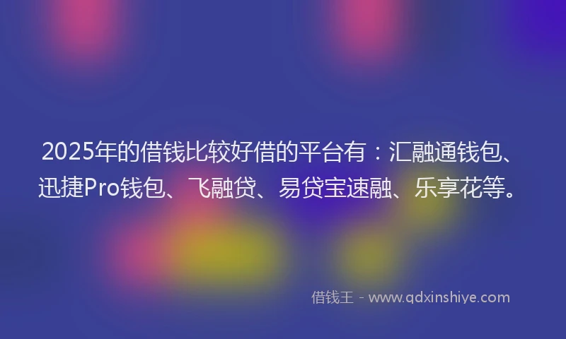 2025年的借钱比较好借的平台有：汇融通钱包、迅捷Pro钱包、飞融贷、易贷宝速融、乐享花等。