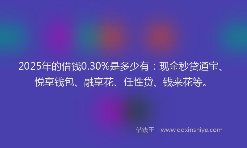 2025年的借钱0.30%是多少有：现金秒贷通宝、悦享钱包、融享花、任性贷、钱来花等。