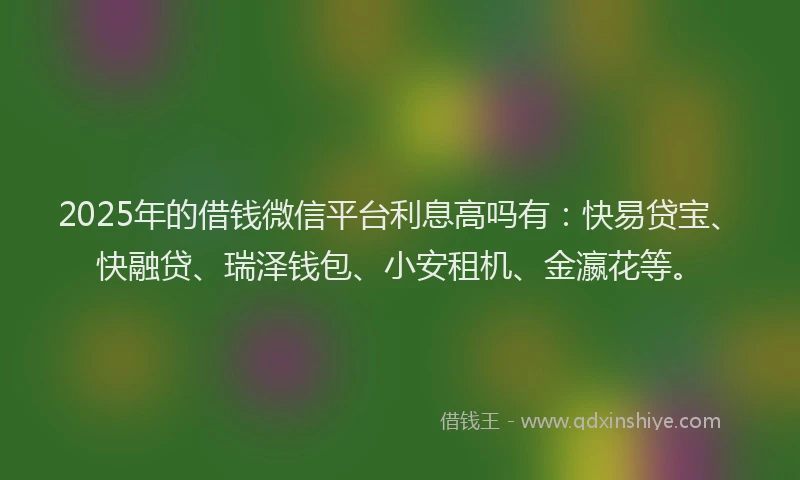 2025年的借钱微信平台利息高吗有：快易贷宝、快融贷、瑞泽钱包、小安租机、金瀛花等。