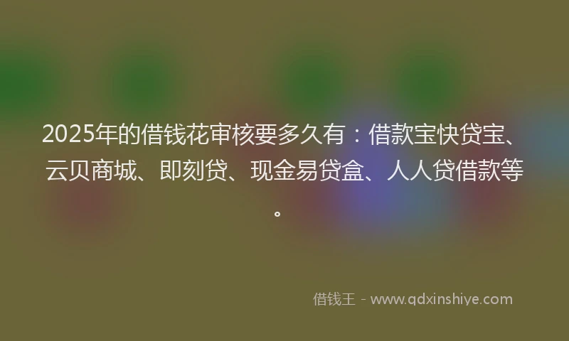 2025年的借钱花审核要多久有：借款宝快贷宝、云贝商城、即刻贷、现金易贷盒、人人贷借款等。