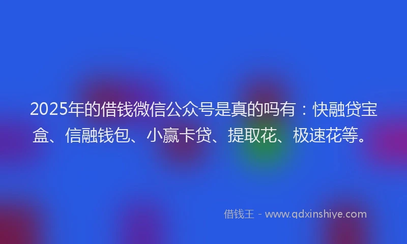 2025年的借钱微信公众号是真的吗有：快融贷宝盒、信融钱包、小赢卡贷、提取花、极速花等。
