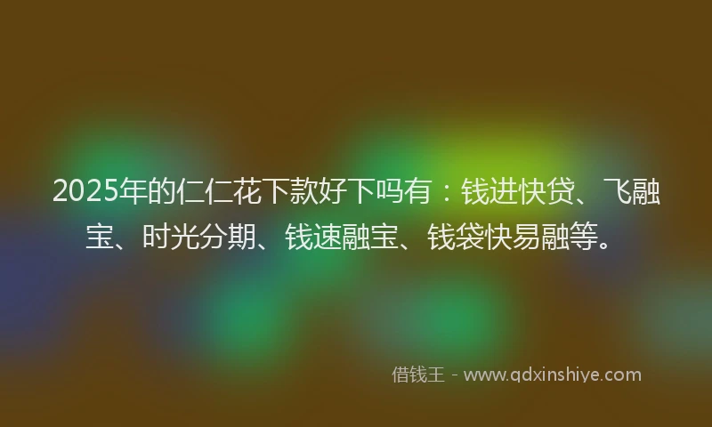 2025年的仁仁花下款好下吗有：钱进快贷、飞融宝、时光分期、钱速融宝、钱袋快易融等。