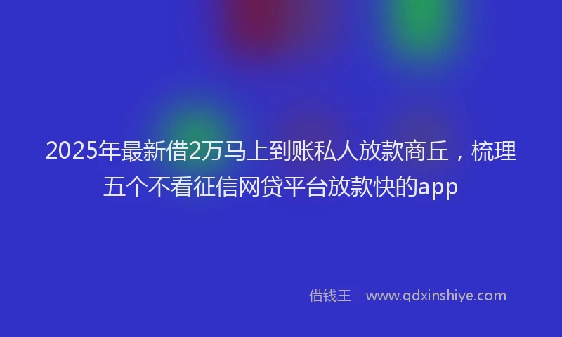 2025年最新借2万马上到账私人放款商丘，梳理五个不看征信网贷平台放款快的app