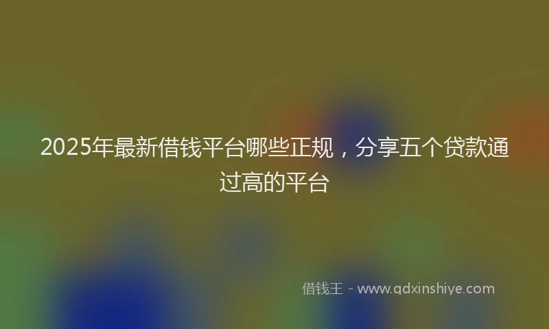 2025年最新借钱平台哪些正规，分享五个贷款通过高的平台