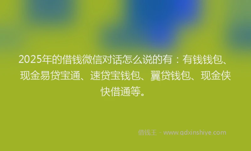 2025年的借钱微信对话怎么说的有：有钱钱包、现金易贷宝通、速贷宝钱包、翼贷钱包、现金侠快借通等。
