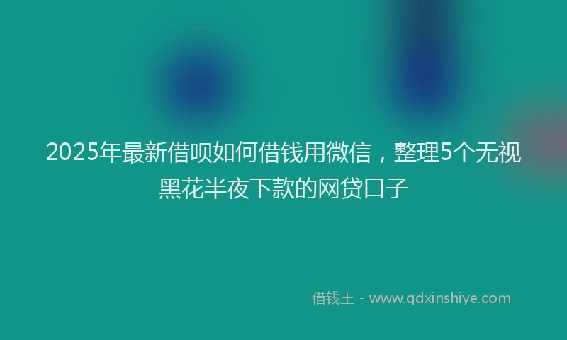 2025年最新借呗如何借钱用微信，整理5个无视黑花半夜下款的网贷口子