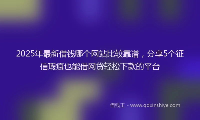 2025年最新借钱哪个网站比较靠谱，分享5个征信瑕疵也能借网贷轻松下款的平台
