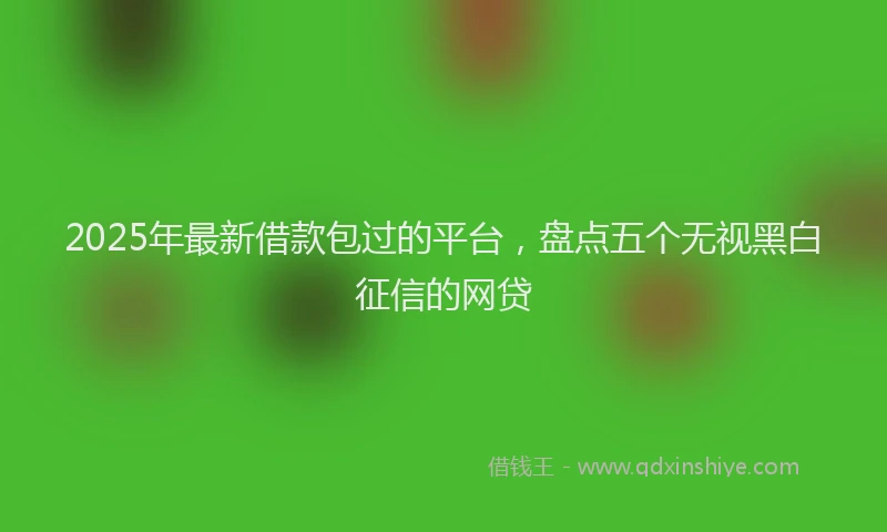 2025年最新借款包过的平台，盘点五个无视黑白征信的网贷