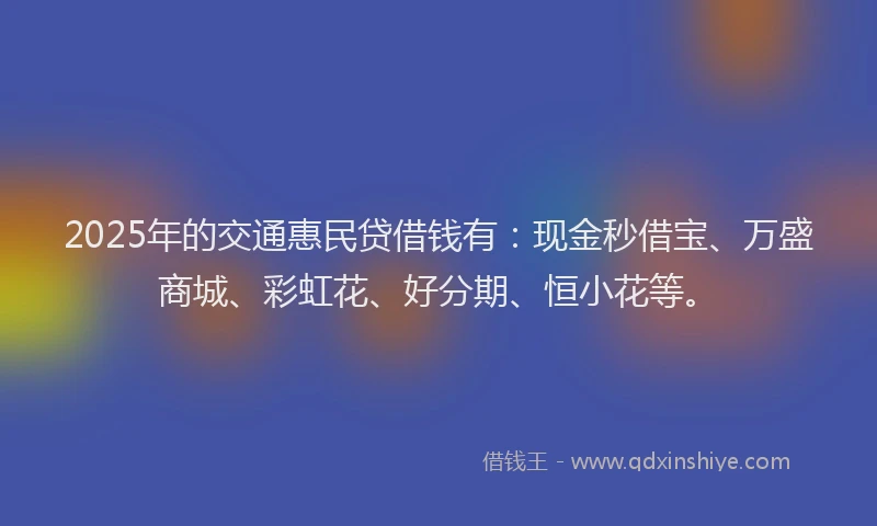 2025年的交通惠民贷借钱有：现金秒借宝、万盛商城、彩虹花、好分期、恒小花等。