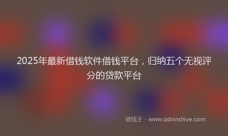 2025年最新借钱软件借钱平台，归纳五个无视评分的贷款平台