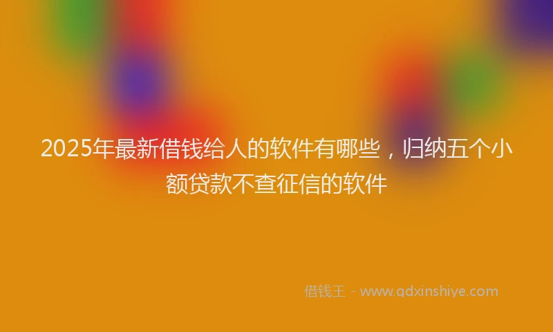 2025年最新借钱给人的软件有哪些，归纳五个小额贷款不查征信的软件