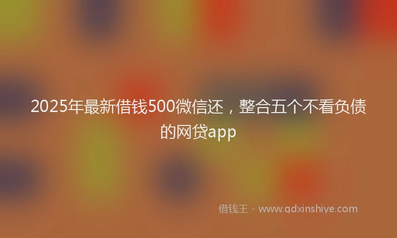 2025年最新借钱500微信还，整合五个不看负债的网贷app