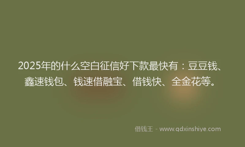 2025年的什么空白征信好下款最快有：豆豆钱、鑫速钱包、钱速借融宝、借钱快、全金花等。