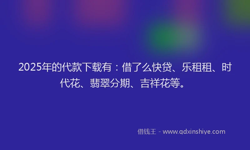 2025年的代款下载有：借了么快贷、乐租租、时代花、翡翠分期、吉祥花等。