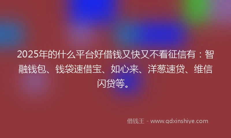 2025年的什么平台好借钱又快又不看征信有：智融钱包、钱袋速借宝、如心来、洋葱速贷、维信闪贷等。
