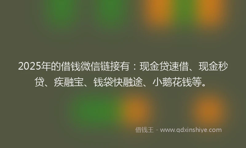 2025年的借钱微信链接有：现金贷速借、现金秒贷、疾融宝、钱袋快融途、小鹅花钱等。