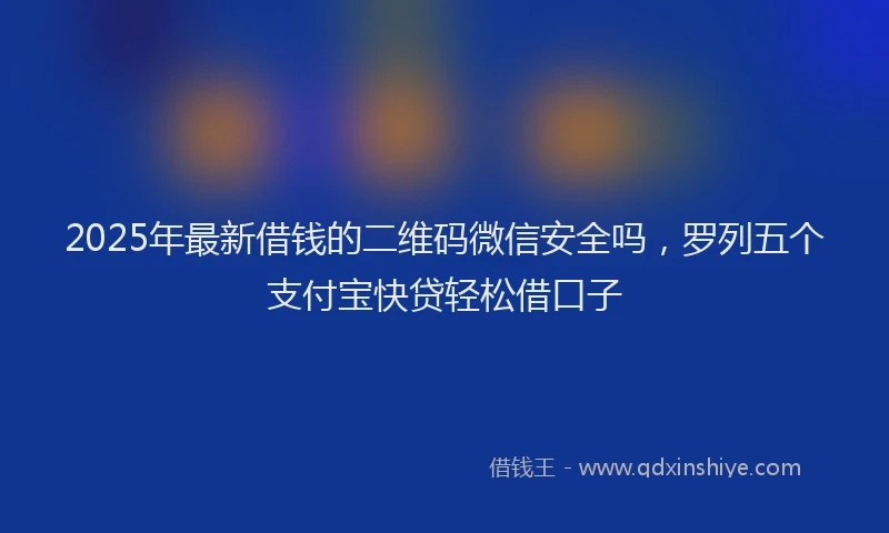 2025年最新借钱的二维码微信安全吗，罗列五个支付宝快贷轻松借口子