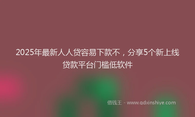 2025年最新人人贷容易下款不，分享5个新上线贷款平台门槛低软件