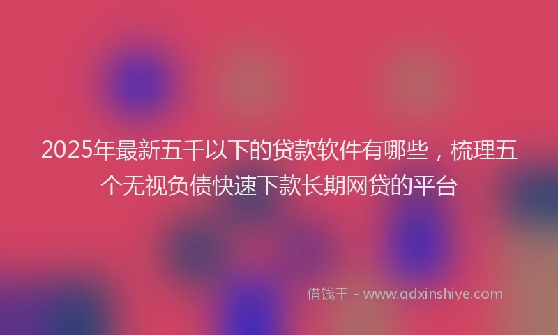 2025年最新五千以下的贷款软件有哪些，梳理五个无视负债快速下款长期网贷的平台