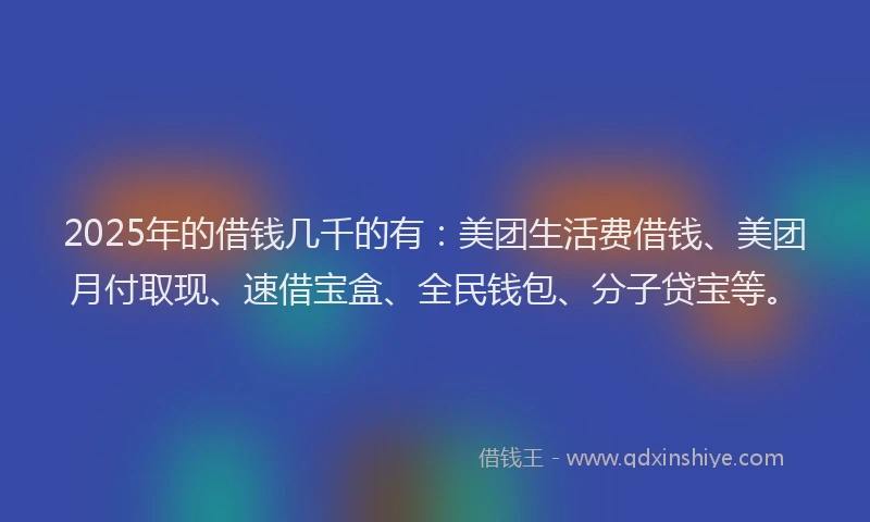 2025年的借钱几千的有：美团生活费借钱、美团月付取现、速借宝盒、全民钱包、分子贷宝等。