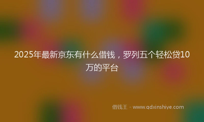 2025年最新京东有什么借钱，罗列五个轻松贷10万的平台