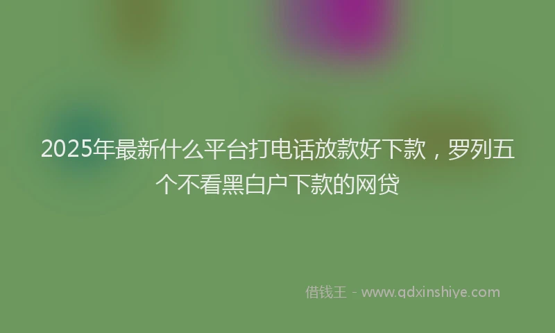 2025年最新什么平台打电话放款好下款，罗列五个不看黑白户下款的网贷