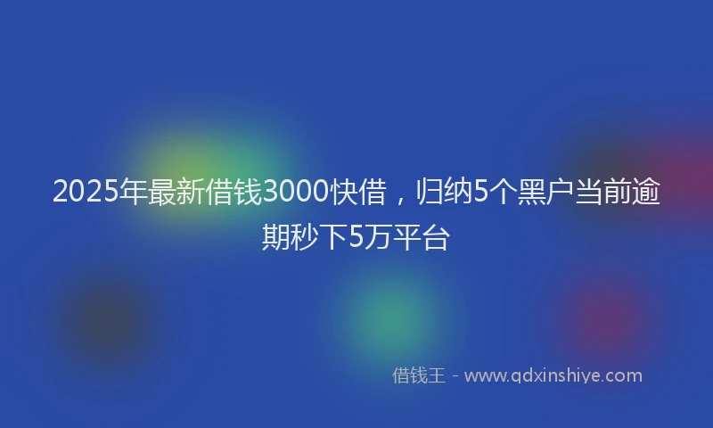 2025年最新借钱3000快借，归纳5个黑户当前逾期秒下5万平台