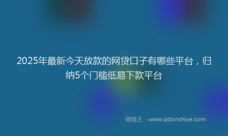 2025年最新今天放款的网贷口子有哪些平台，归纳5个门槛低易下款平台