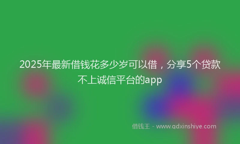 2025年最新借钱花多少岁可以借，分享5个贷款不上诚信平台的app