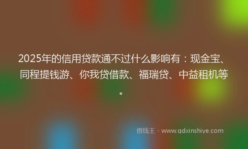 2025年的信用贷款通不过什么影响有：现金宝、同程提钱游、你我贷借款、福瑞贷、中益租机等。
