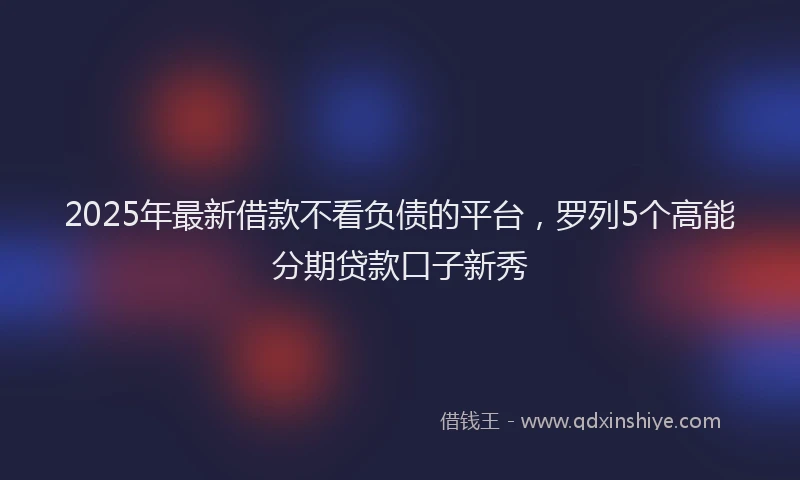 2025年最新借款不看负债的平台，罗列5个高能分期贷款口子新秀