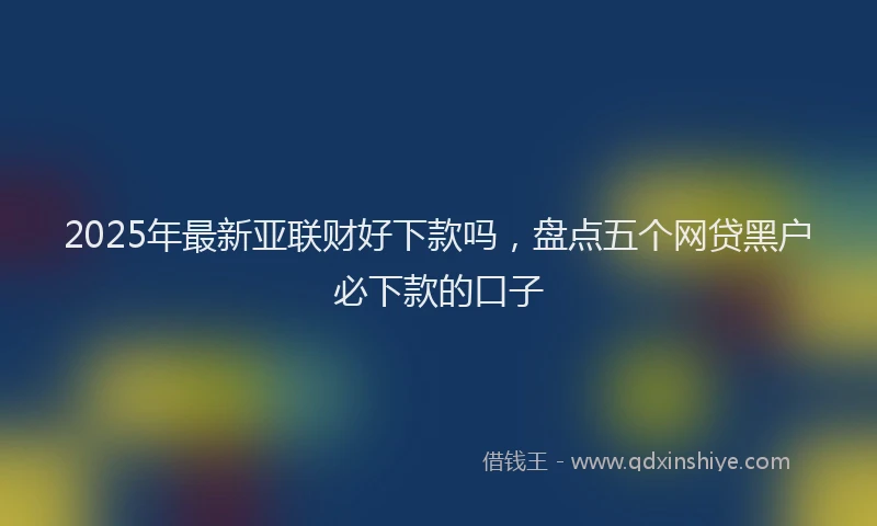 2025年最新亚联财好下款吗，盘点五个网贷黑户必下款的口子