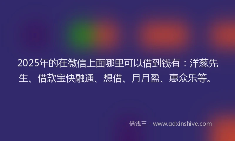 2025年的在微信上面哪里可以借到钱有：洋葱先生、借款宝快融通、想借、月月盈、惠众乐等。