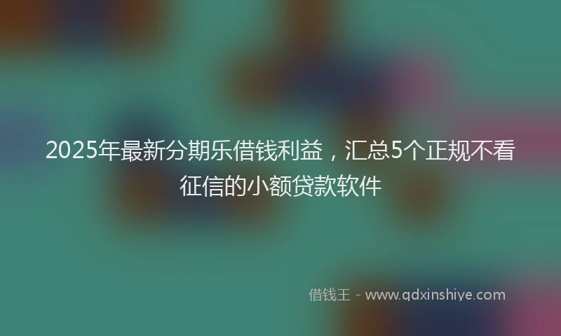 2025年最新分期乐借钱利益，汇总5个正规不看征信的小额贷款软件