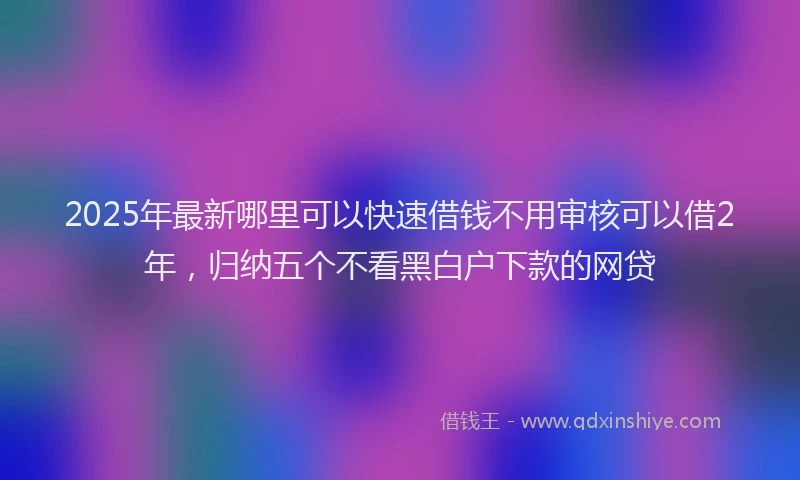 2025年最新哪里可以快速借钱不用审核可以借2年，归纳五个不看黑白户下款的网贷