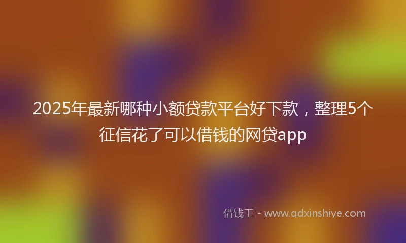 2025年最新哪种小额贷款平台好下款，整理5个征信花了可以借钱的网贷app