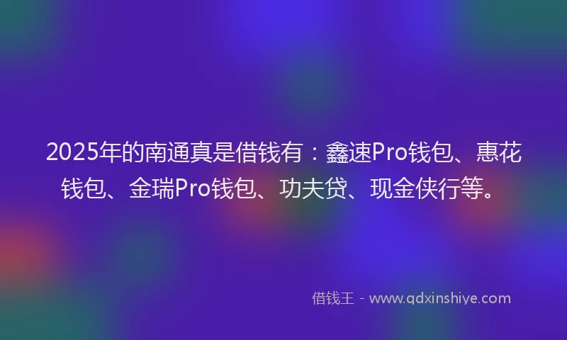2025年的南通真是借钱有：鑫速Pro钱包、惠花钱包、金瑞Pro钱包、功夫贷、现金侠行等。