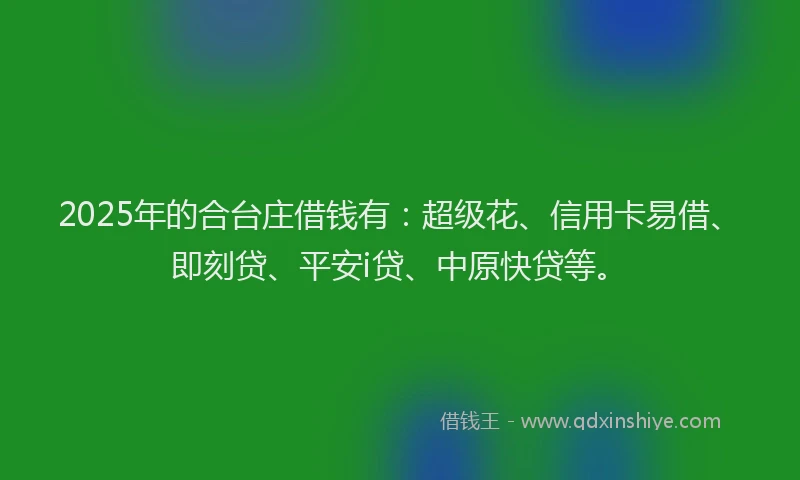 2025年的合台庄借钱有：超级花、信用卡易借、即刻贷、平安i贷、中原快贷等。