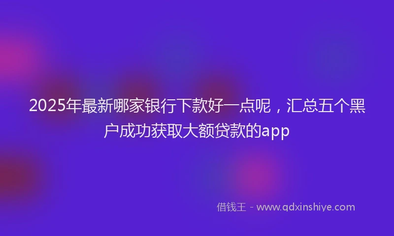 2025年最新哪家银行下款好一点呢，汇总五个黑户成功获取大额贷款的app