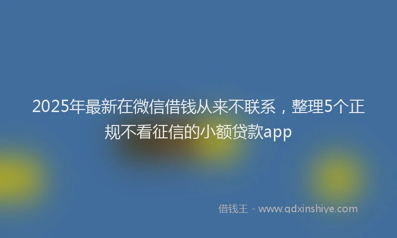 2025年最新在微信借钱从来不联系，整理5个正规不看征信的小额贷款app