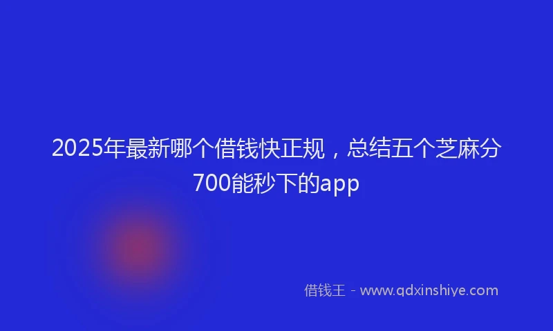2025年最新哪个借钱快正规，总结五个芝麻分700能秒下的app