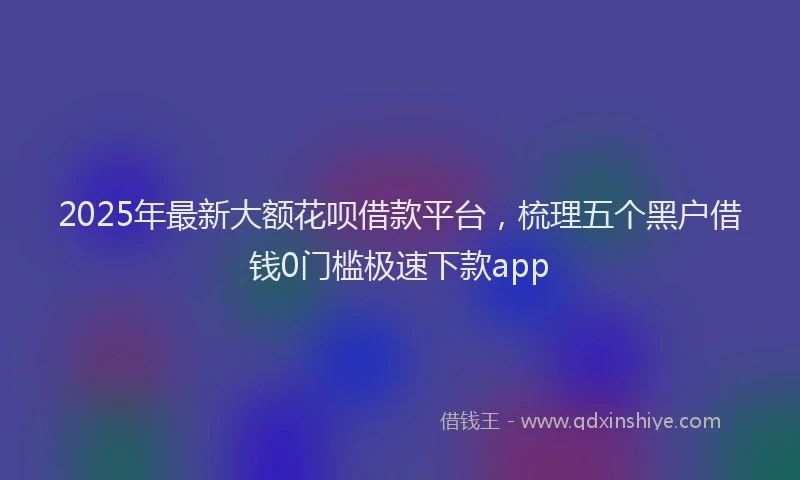 2025年最新大额花呗借款平台，梳理五个黑户借钱0门槛极速下款app