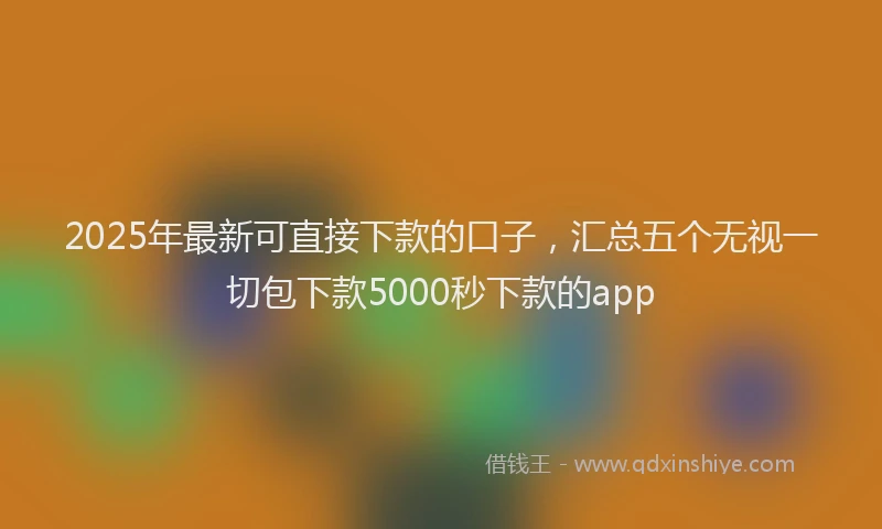 2025年最新可直接下款的口子，汇总五个无视一切包下款5000秒下款的app