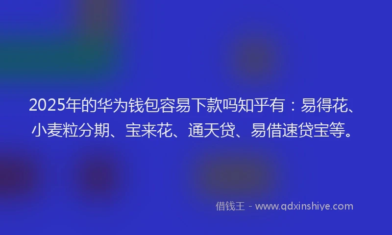 2025年的华为钱包容易下款吗知乎有：易得花、小麦粒分期、宝来花、通天贷、易借速贷宝等。