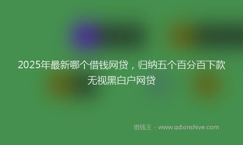 2025年最新哪个借钱网贷，归纳五个百分百下款无视黑白户网贷