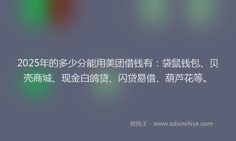 2025年的多少分能用美团借钱有：袋鼠钱包、贝壳商城、现金白鸽贷、闪贷易借、葫芦花等。
